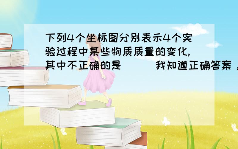 下列4个坐标图分别表示4个实验过程中某些物质质量的变化,其中不正确的是( ) 我知道正确答案，就是不知为什么，所以请大神帮助 ~后天就要中考了，所以请速回答案~