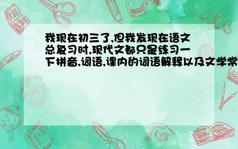 我现在初三了,但我发现在语文总复习时,现代文都只是练习一下拼音,词语,课内的词语解释以及文学常识（即...我现在初三了,但我发现在语文总复习时,现代文都只是练习一下拼音,词语,课内