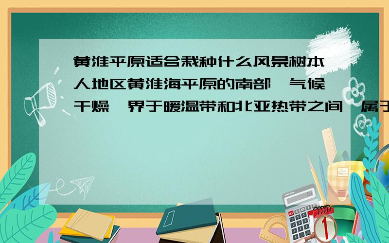 黄淮平原适合栽种什么风景树本人地区黄淮海平原的南部,气候干燥,界于暖温带和北亚热带之间,属于季风半湿润气候区.年平均温度14.1℃（1955－2000年）,平均年降水743.3毫米.土壤为沙土地.我