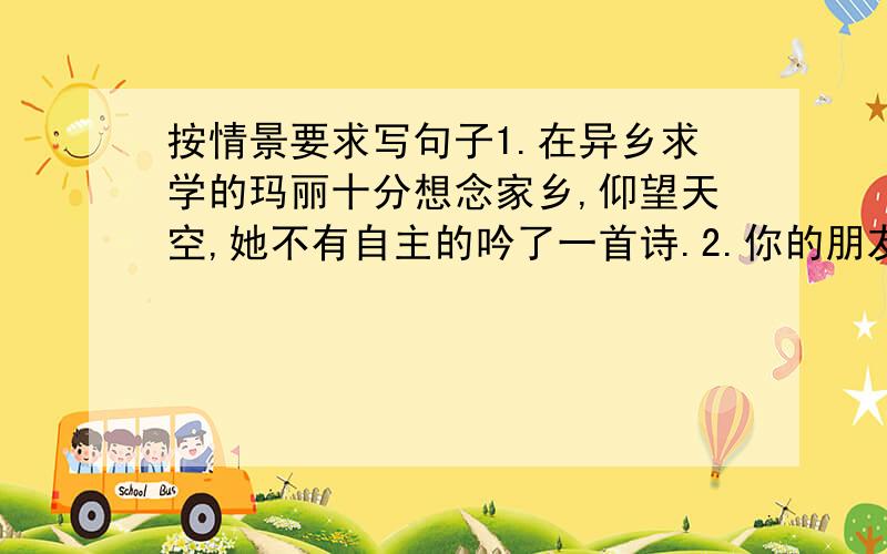 按情景要求写句子1.在异乡求学的玛丽十分想念家乡,仰望天空,她不有自主的吟了一首诗.2.你的朋友不守信用,请你用一句名言警句提醒他.