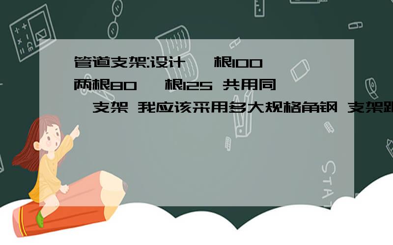 管道支架:设计 一根100 两根80 一根125 共用同一支架 我应该采用多大规格角钢 支架距离 用门字架 可以单排 也可以双排 都是国标普通钢管