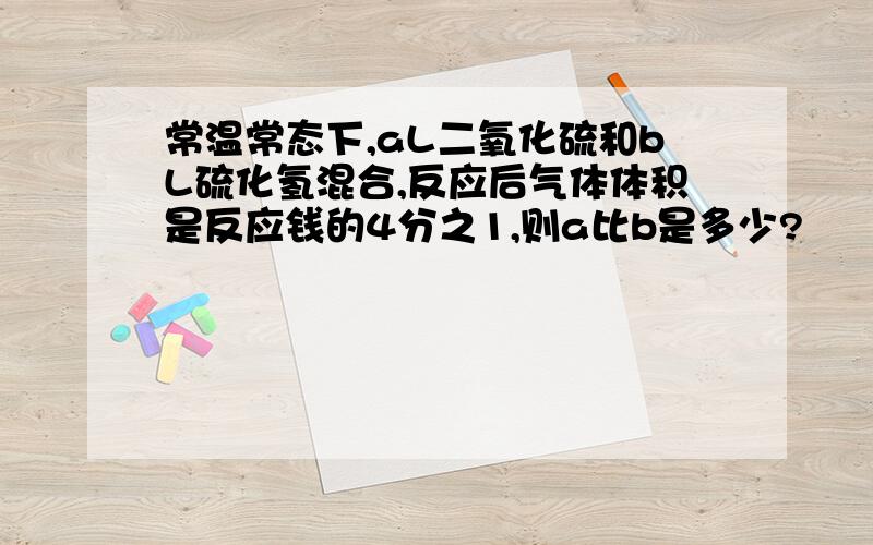 常温常态下,aL二氧化硫和bL硫化氢混合,反应后气体体积是反应钱的4分之1,则a比b是多少?