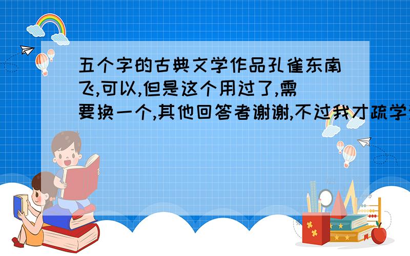 五个字的古典文学作品孔雀东南飞,可以,但是这个用过了,需要换一个,其他回答者谢谢,不过我才疏学浅的,貌似没听过,最好是古典的.