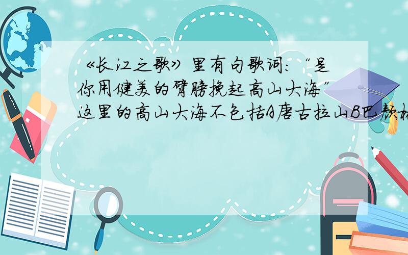 《长江之歌》里有句歌词：“是你用健美的臂膀挽起高山大海”这里的高山大海不包括A唐古拉山B巴颜格拉山C秦岭D东海