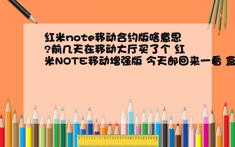 红米note移动合约版啥意思?前几天在移动大厅买了个 红米NOTE移动增强版 今天邮回来一看 盒子上面写的红米NOTE移动合约版 这个合约版 是不是增强版啊?他和不是合约版的有啥区别?