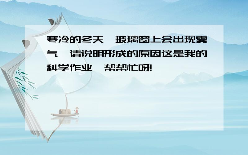 寒冷的冬天,玻璃窗上会出现雾气,请说明形成的原因这是我的科学作业,帮帮忙呀!