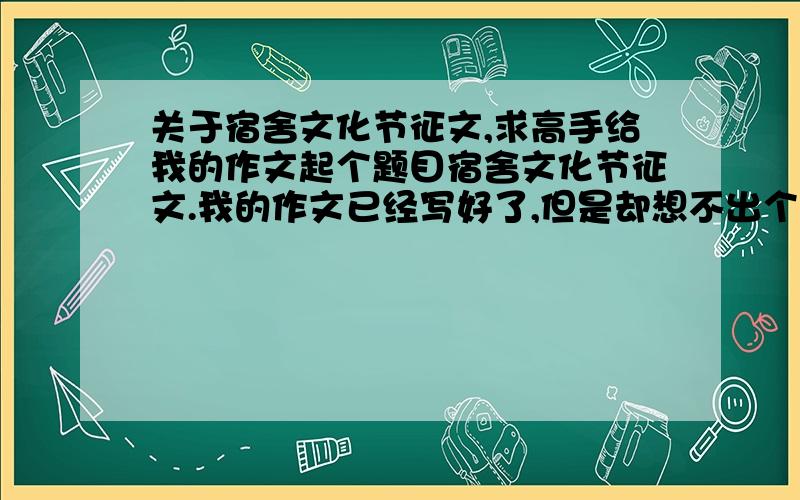 关于宿舍文化节征文,求高手给我的作文起个题目宿舍文化节征文.我的作文已经写好了,但是却想不出个合适的题目.作文内容涉及宿舍旅游文化、棋牌文化、饮食文化、影视文化……求高手给