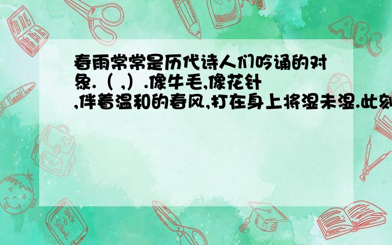 春雨常常是历代诗人们吟诵的对象.（ ,）.像牛毛,像花针,伴着温和的春风,打在身上将湿未湿.此刻,我想到了唐代诗人韩愈的一句诗（ ,）.还想到了另一位唐代诗人（ ）的一句诗（ ,）.