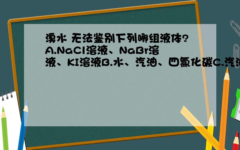 溴水 无法鉴别下列哪组液体?A.NaCl溶液、NaBr溶液、KI溶液B.水、汽油、四氯化碳C.汽油、酒精、NaOH溶液D.硝酸银溶、NaOH溶液、KI溶液