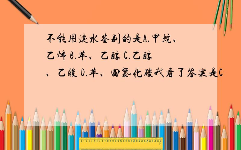 不能用溴水鉴别的是A．甲烷、乙烯 B．苯、乙醇 C．乙醇、乙酸 D．苯、四氯化碳我看了答案是C