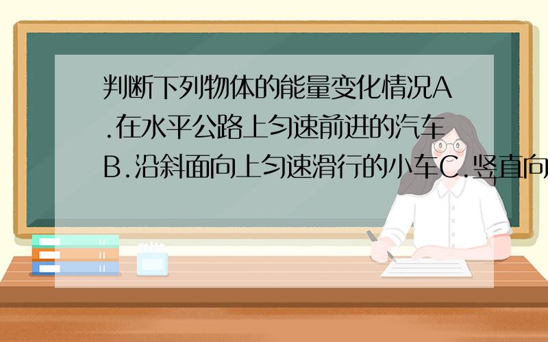 判断下列物体的能量变化情况A.在水平公路上匀速前进的汽车B.沿斜面向上匀速滑行的小车C.竖直向上抛的小球在上升过程中D.物体沿光滑斜面下滑1.动能一定不变的是：2.只有势能改变的是：3