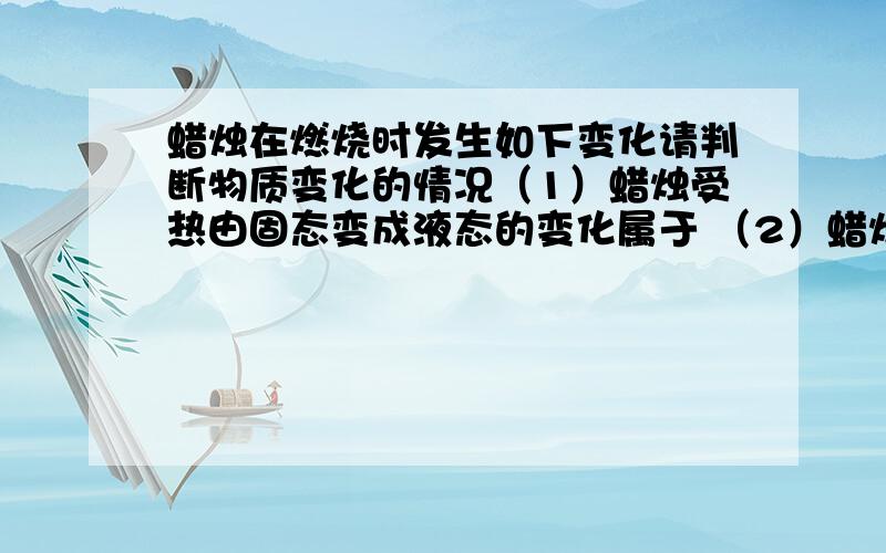 蜡烛在燃烧时发生如下变化请判断物质变化的情况（1）蜡烛受热由固态变成液态的变化属于 （2）蜡烛燃烧生成二氧化碳和水的变化属于 （3）蜡烛中的棉线燃烧后变成黑色物质的变化属于