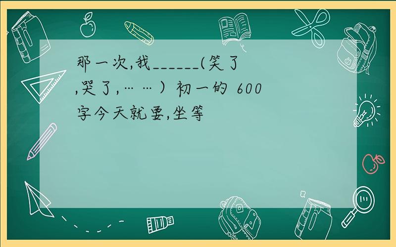 那一次,我______(笑了,哭了,……）初一的 600字今天就要,坐等