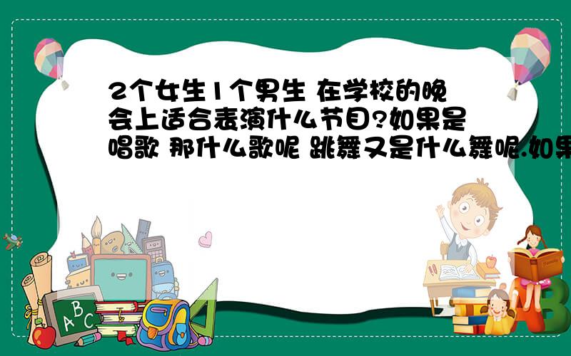 2个女生1个男生 在学校的晚会上适合表演什么节目?如果是唱歌 那什么歌呢 跳舞又是什么舞呢.如果有其他意见的话 主要是时间有点匆忙 自己又实在没辙了.