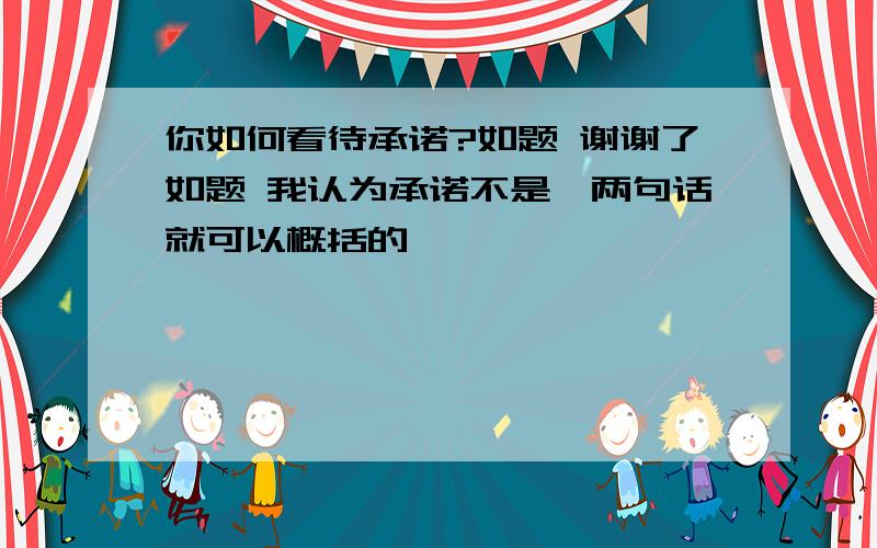 你如何看待承诺?如题 谢谢了如题 我认为承诺不是一两句话就可以概括的、