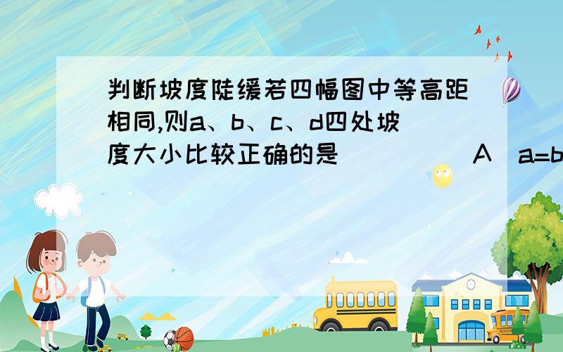 判断坡度陡缓若四幅图中等高距相同,则a、b、c、d四处坡度大小比较正确的是 (     )A．a=b=c=d    B．a>c>d>b     C．b>d>c>a    D．c>b>a>d我们老师给的方法是：①等高距、等高线疏