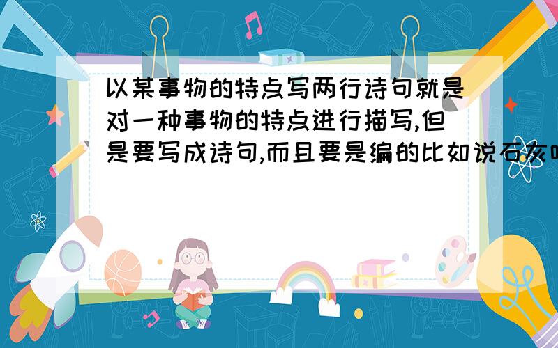 以某事物的特点写两行诗句就是对一种事物的特点进行描写,但是要写成诗句,而且要是编的比如说石灰吟就是写石灰的,还有很多,再次强调,一定要是编的,