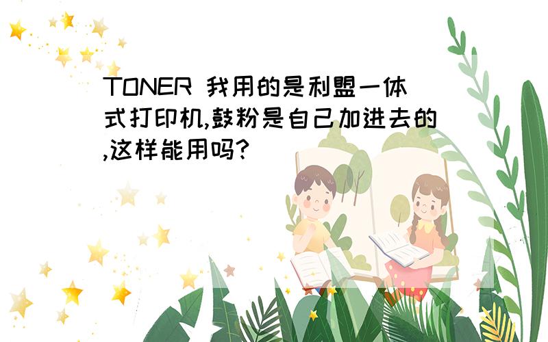 TONER 我用的是利盟一体式打印机,鼓粉是自己加进去的,这样能用吗?