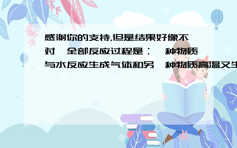 感谢你的支持.但是结果好像不对,全部反应过程是：一种物质与水反应生成气体和另一种物质高温又生成第三种气体和另一种化合物,另一种化合物还能和水反应