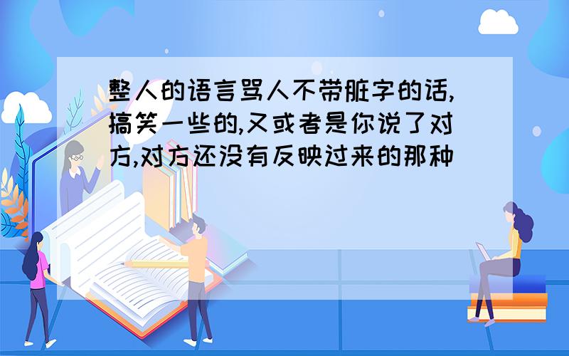 整人的语言骂人不带脏字的话,搞笑一些的,又或者是你说了对方,对方还没有反映过来的那种