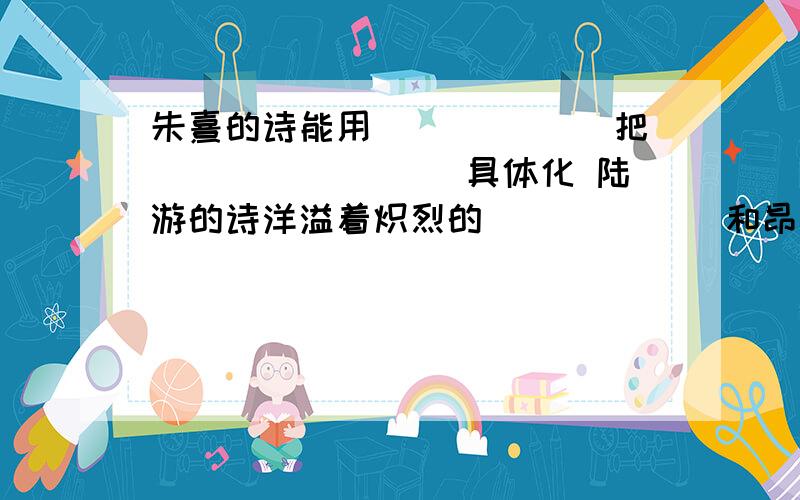 朱熹的诗能用______ 把________ 具体化 陆游的诗洋溢着炽烈的______ 和昂扬的______急,%>_