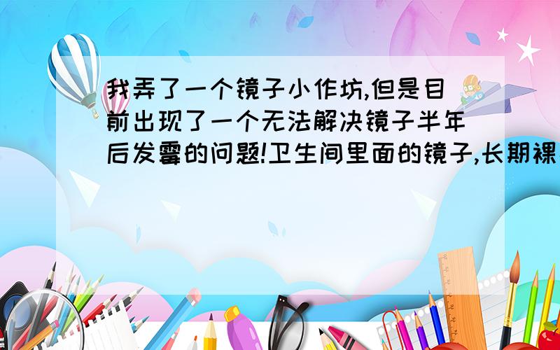 我弄了一个镜子小作坊,但是目前出现了一个无法解决镜子半年后发霉的问题!卫生间里面的镜子,长期裸露在空间中,由于长期潮湿,基本半年后导致镜子周围一圈发霉!有没有好的办法解决这个