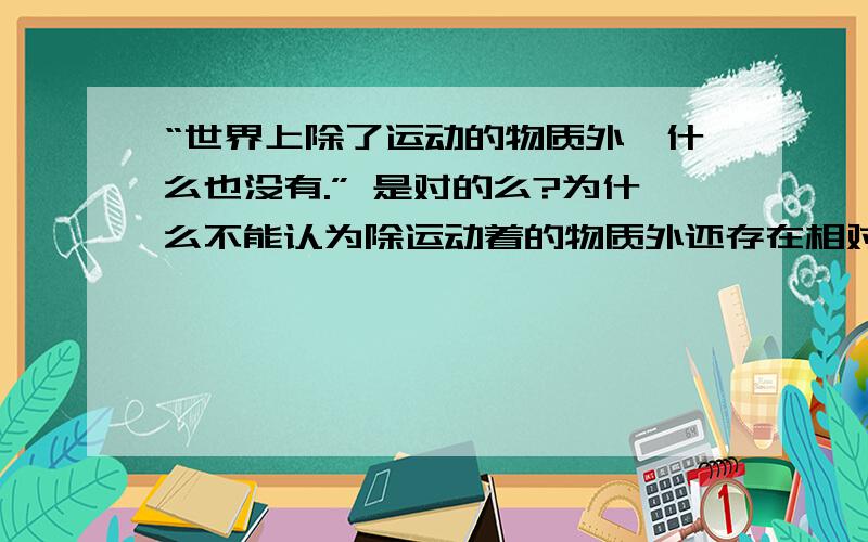 “世界上除了运动的物质外,什么也没有.” 是对的么?为什么不能认为除运动着的物质外还存在相对静止的物质.世界上除了运动的物质外,什么也没有.是不是就是割裂了物质运动与相对静止的