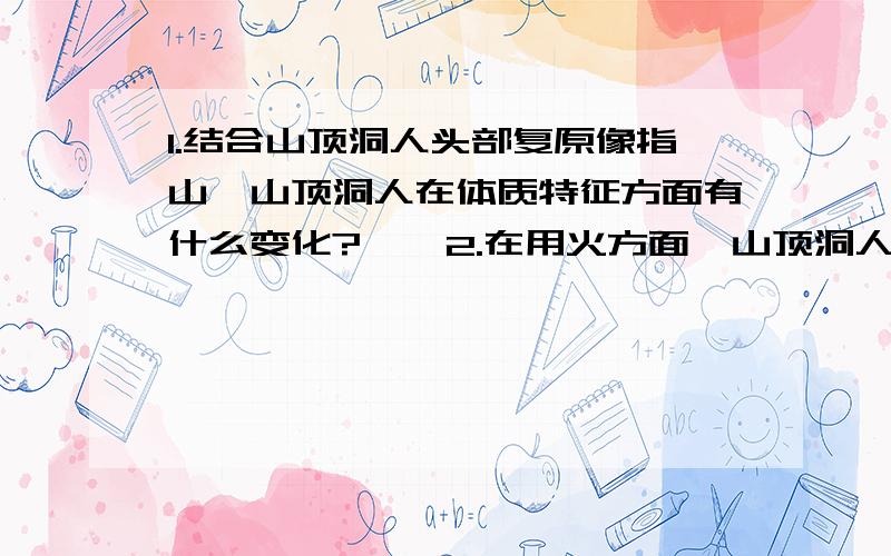 1.结合山顶洞人头部复原像指山,山顶洞人在体质特征方面有什么变化?    2.在用火方面,山顶洞人获取火种的方法同北京人有什么不同?   各位做过的一定帮忙求你们了