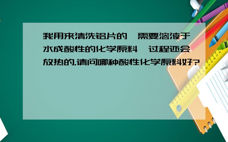 我用来清洗铝片的、需要溶液于水成酸性的化学原料、过程还会放热的.请问哪种酸性化学原料好?