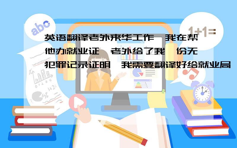 英语翻译老外来华工作,我在帮他办就业证,老外给了我一份无犯罪记录证明,我需要翻译好给就业局,我是跟其他资料一起拿到本地的劳动局办理老外就业许可证的,劳动局很死板要全文翻译.我