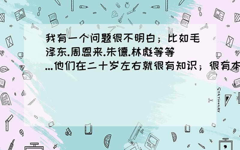 我有一个问题很不明白；比如毛泽东.周恩来.朱德.林彪等等...他们在二十岁左右就很有知识；很有本事；很...我有一个问题很不明白；比如毛泽东.周恩来.朱德.林彪等等...他们在二十岁左右