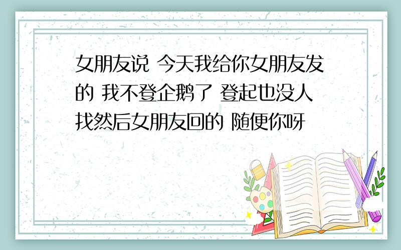 女朋友说 今天我给你女朋友发的 我不登企鹅了 登起也没人找然后女朋友回的 随便你呀