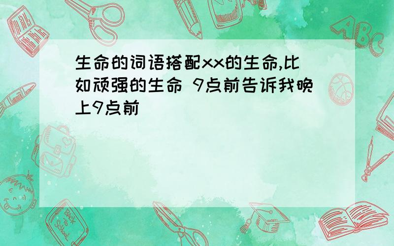 生命的词语搭配xx的生命,比如顽强的生命 9点前告诉我晚上9点前