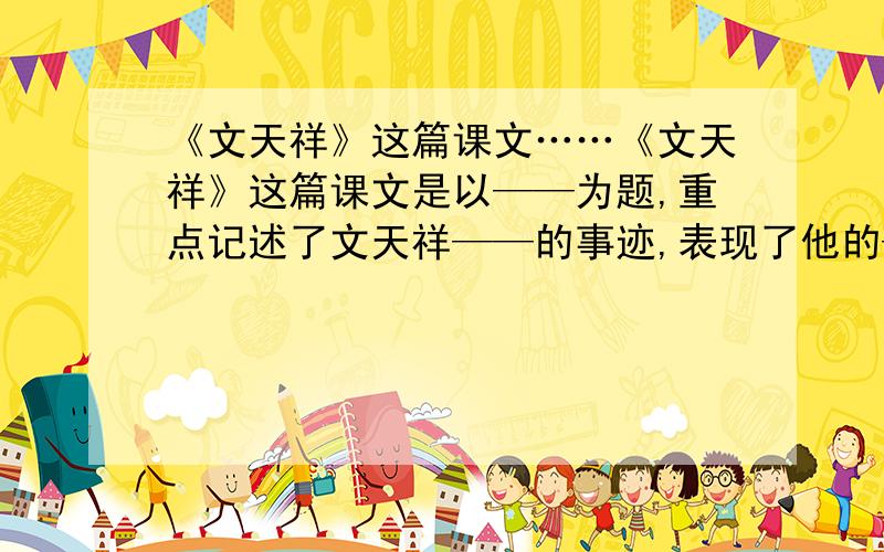 《文天祥》这篇课文……《文天祥》这篇课文是以——为题,重点记述了文天祥——的事迹,表现了他的——————和高风亮节,讴歌了他炽热的————和崇高的———— 求回答能回答出前