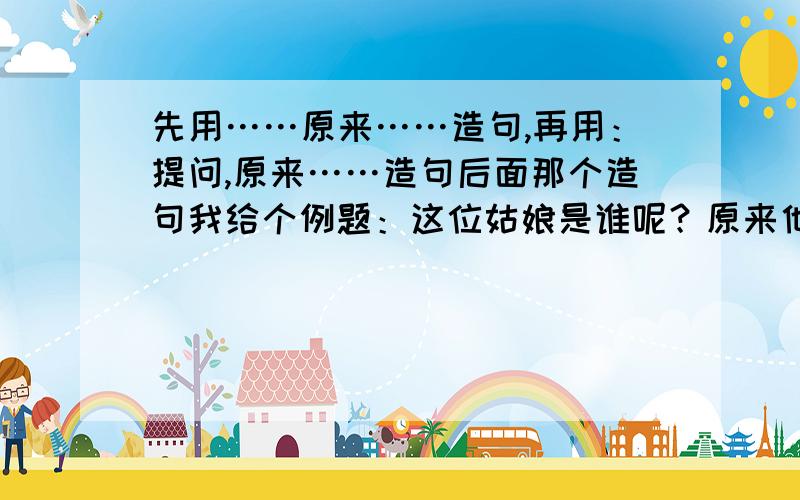 先用……原来……造句,再用：提问,原来……造句后面那个造句我给个例题：这位姑娘是谁呢？原来他是王母娘娘的外孙女，织的一手好彩锦，名字叫织女。按这样写。教下，