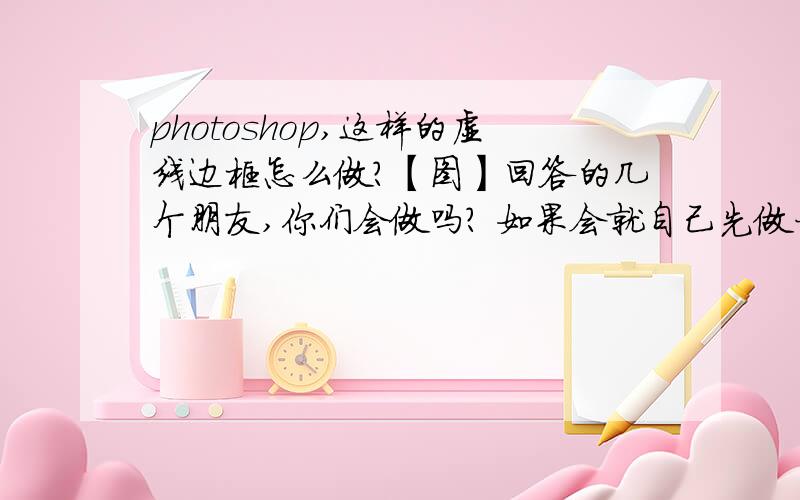 photoshop,这样的虚线边框怎么做?【图】回答的几个朋友,你们会做吗? 如果会就自己先做一个然后再回答好吗?