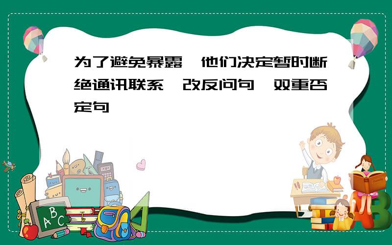 为了避免暴露,他们决定暂时断绝通讯联系【改反问句、双重否定句｝