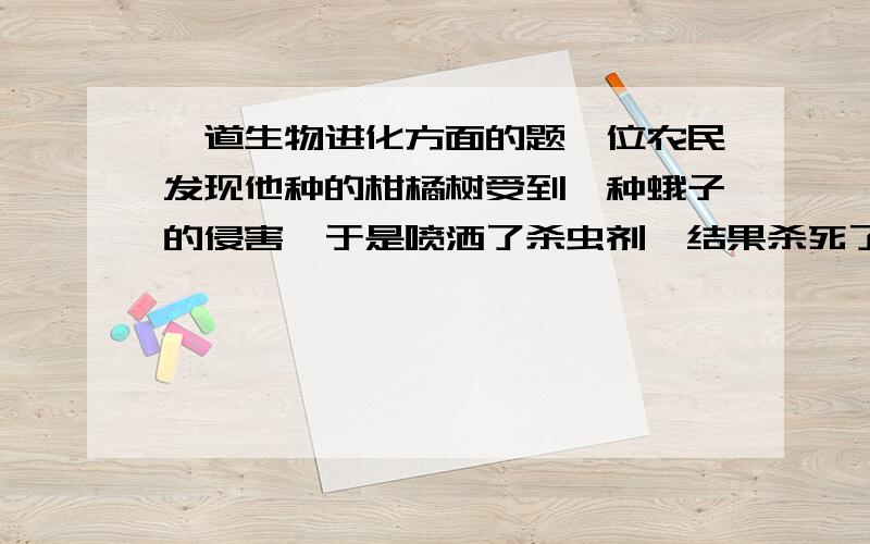 一道生物进化方面的题一位农民发现他种的柑橘树受到一种蛾子的侵害,于是喷洒了杀虫剂,结果杀死了99%的蛾子.一个星期后,蛾子又多了起来,于是他在此喷洒同类杀虫剂,结果只有一半蛾子死