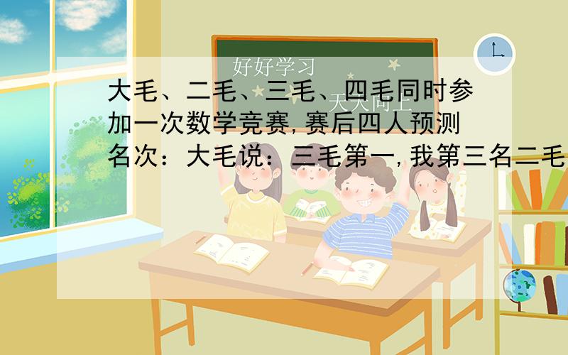 大毛、二毛、三毛、四毛同时参加一次数学竞赛,赛后四人预测名次：大毛说：三毛第一,我第三名二毛说：我第一名,四毛第四三毛说：四毛第二,大毛第三四毛没说话最后公布结果,发现除四