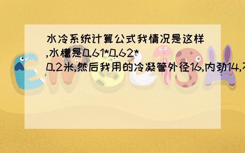 水冷系统计算公式我情况是这样,水槽是0.61*0.62*0.2米,然后我用的冷凝管外径16,内劲14,不锈钢的,冷凝管与水槽接触的长度估计有4.5米左右,这里冷凝管是直接放入水槽两侧,与水是直接接触的.水