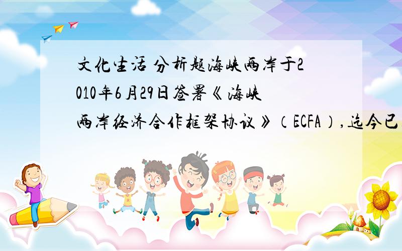 文化生活 分析题海峡两岸于2010年6月29日签署《海峡两岸经济合作框架协议》（ECFA）,迄今已经两周年,台湾当局两岸事务主管部门6月28日会同相关部门举办“ECFA签署周年成效说明会”,对ECFA