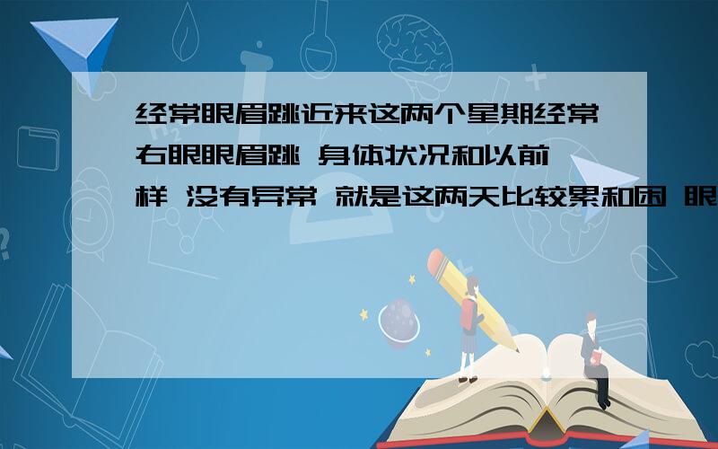 经常眼眉跳近来这两个星期经常右眼眼眉跳 身体状况和以前一样 没有异常 就是这两天比较累和困 眼部觉得比较干燥 想听听医学角度解释 个人觉得可能是眼度神经有问题吧 按玄学角度本人