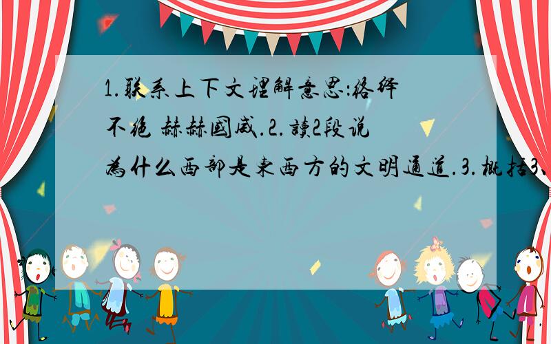 1.联系上下文理解意思：络绎不绝 赫赫国威.2.读2段说为什么西部是东西方的文明通道.3.概括3、4段……对我来说,西部印象首先是与荒凉、遥远、新奇和异域风情连在一起的.她是众山之巅、