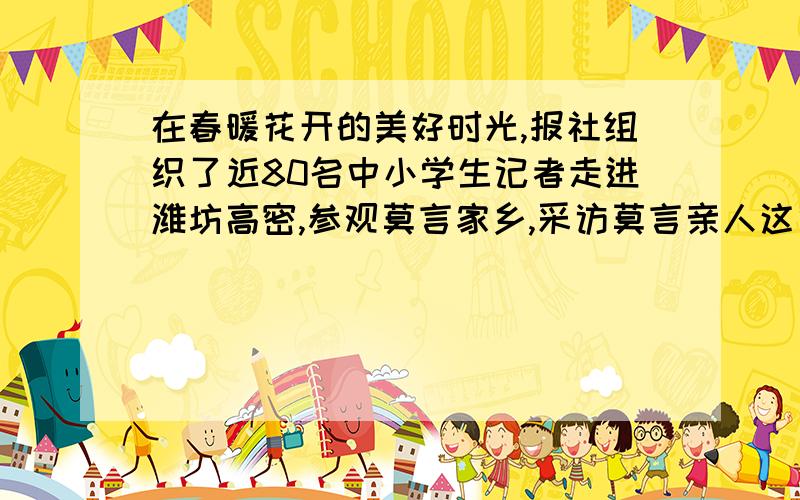 在春暖花开的美好时光,报社组织了近80名中小学生记者走进潍坊高密,参观莫言家乡,采访莫言亲人这句话有语病吗急•••••••快,