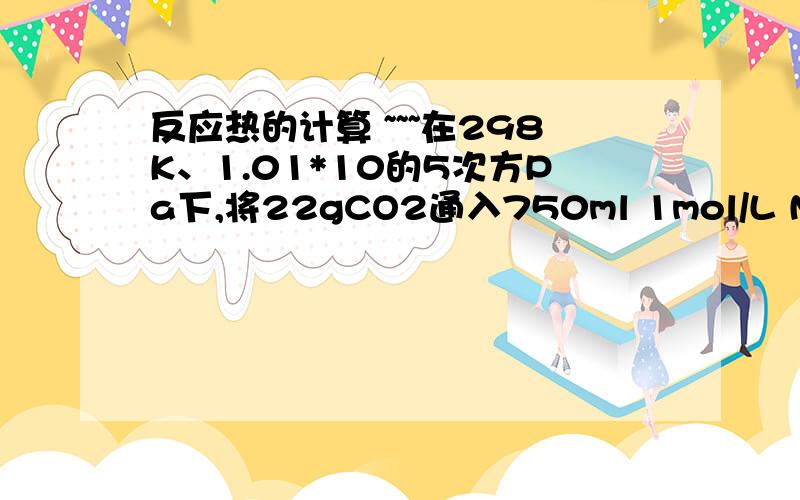 反应热的计算 ~~~在298K、1.01*10的5次方Pa下,将22gCO2通入750ml 1mol/L NaOH溶液中充分反应,测的反应放出x kJ的热量.一直在该条件下,1molCO2通入1L 2mol/LNaOH溶液中充分反应放出y kJ的热量,则CO2与NaOH溶液