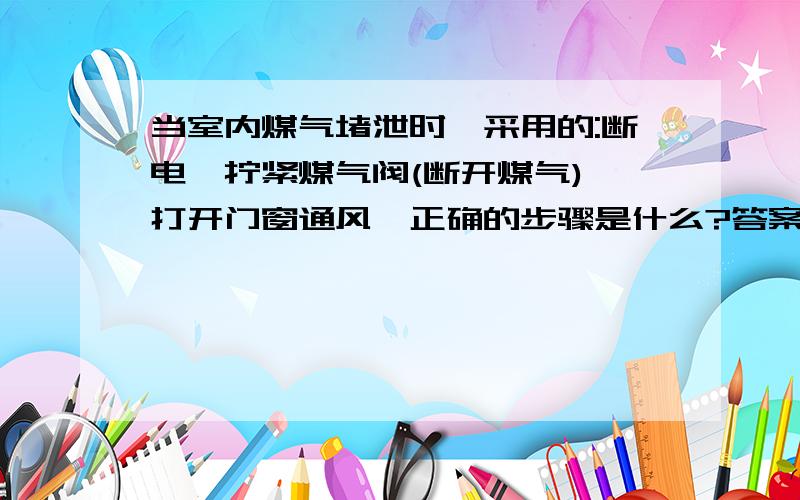 当室内煤气堵泄时,采用的:断电,拧紧煤气阀(断开煤气),打开门窗通风,正确的步骤是什么?答案不要太长.