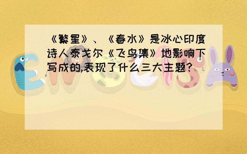 《繁星》、《春水》是冰心印度诗人泰戈尔《飞鸟集》地影响下写成的,表现了什么三大主题?