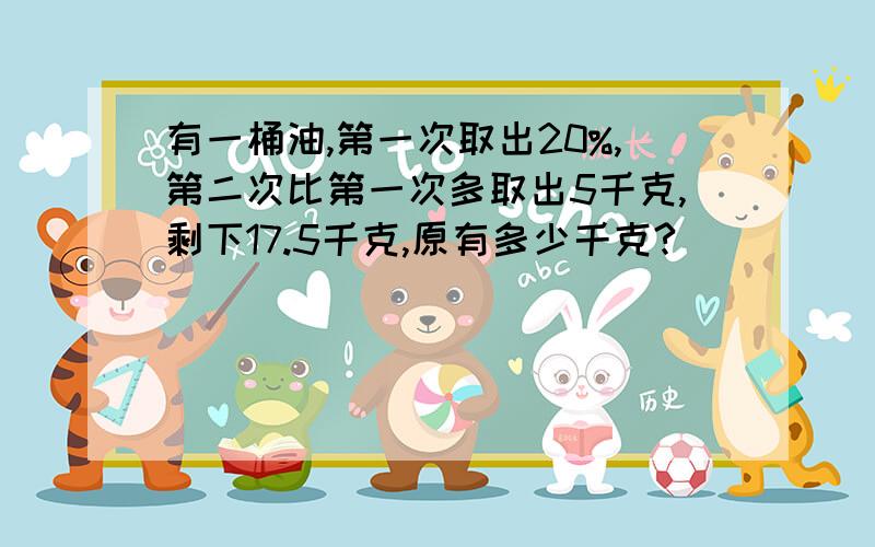 有一桶油,第一次取出20%,第二次比第一次多取出5千克,剩下17.5千克,原有多少千克?