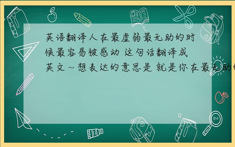 英语翻译人在最虚弱最无助的时候最容易被感动 这句话翻译成英文～想表达的意思是 就是你在最无助的时候 如果有人帮你 你会特别的感动 感激