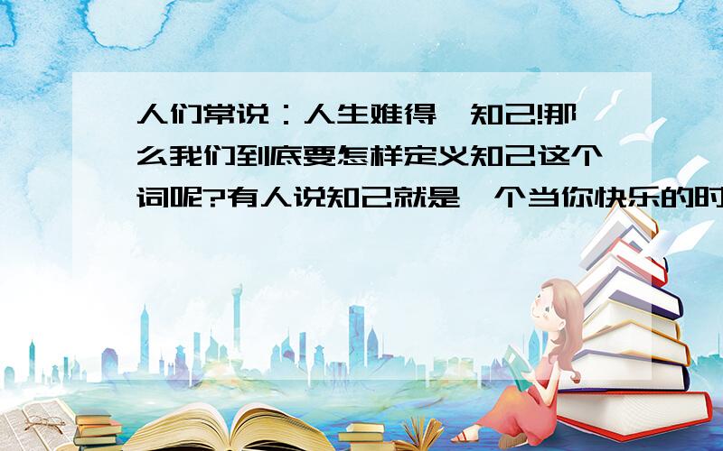 人们常说：人生难得一知己!那么我们到底要怎样定义知己这个词呢?有人说知己就是一个当你快乐的时候会与你一同分享,当你忧愁的时候会静静聆听你倾诉的那个人,彼此之间没有任何承诺,